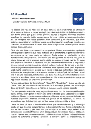 2.2 Grupo Neat
Gonzalo Castellanos López
Director Regional de Ventas del Grupo NEAT
No escapa a la vista de nadie que en estos tiempos, es decir al menos los últimos 30
años, estamos viviendo la mayor revolución tecnológica de la historia de la humanidad, y
este hecho afecta por igual a niños, jóvenes, adultos y mayores. Podemos encontrar
tecnología de cualquier índole que nos ayuda de forma notable a mejorar nuestro día a
día. Es innegable que todos podemos estar conectados y en movilidad, que todos
podemos automatizar un montón de tareas que antes requerían un esfuerzo ímprobo, que
cualquiera de nosotros tiene acceso a avances tecnológicos que parecen propios de una
película de ciencia ficción.
Sin ir más lejos, hace unos meses mi padre, que tiene 80 años, me enseñaba orgulloso la
última aplicación domótica que había instalado en su Smartphone, le permitía controlar la
temperatura de su casa desde su teléfono. Podía activar la calefacción, el aire
acondicionado y las persianas, todo desde una sola pantalla. Se le veía feliz, pero al
mismo tiempo yo veía la ansiedad que le estaba provocando el nuevo invento. En pocos
días empezó a cuestionar la necesidad real, en unas semanas dudaba de la seguridad y
en poco más de un mes descartó su utilidad, no tardó mucho en dar de baja el servicio y
dejar de pagar la consiguiente cuota. Había sido “amor a primera vista”, pero mi padre no
tardó mucho en comprender que esa “App” no era su tipo, que realmente se había dejado
embaucar por una aplicación que le permitía sentirse el capitán Spok de Star Trek, pero al
final ni era una necesidad, ni le hacía su vida diaria más fácil, al contrario había quedado
preso de la tecnología y tenía otra tarea más en su vida, la temperatura de su casa y esa
App habían pasado a ser una nueva preocupación.
Pero en esta vorágine de “Smartphones”, “Smart TV”, “Smart Cars” y lo que va más allá
“Smart Cities”, es fácil sucumbir a los encantos de la tecnología, puedes caer en el riesgo
de no ser Smart y convertirte, de la noche a la mañana, en una persona obsoleta.
Con esta pequeña anécdota, estoy seguro de que cada uno de vosotros podría contar
alguna similar, quiero poner de relieve una serie de tópicos que a veces los “tecnólogos”
olvidamos. No nos podemos quedar en las maravillas que somos capaces de hacer con
nuestros dispositivos, también tenemos que pensar en la necesidad, la utilidad, la
accesibilidad y en definitiva todo esto significa que no podemos olvidar la ética.
Desde mi punto de vista, la relación más directa que hay entre la ética y la tecnología
estriba en que debemos comprender que la tecnología influye de forma sustancial en la
vida de las personas y por tanto los que trabajamos en este campo debemos ser
consecuentes con esta afirmación. En mi caso particular, llevo más de 15 años trabajando
con tecnologías para personas mayores, y más en concreto software y dispositivos que
buscan la autonomía personal, aplicados a servicios como la teleasistencia, la
51
 