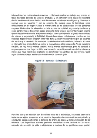 telemedicina, las residencias de mayores, … Se ha de realizar un trabajo muy preciso en
todas las fases del ciclo de vida del producto, y en particular en la etapa de desarrollo
donde se debe evaluar el destino real de nuestras soluciones tecnológicas y cómo van a
convivir con los usuarios y con su entorno. En nuestro caso, la tecnología entra
directamente en el hogar y pasa a formar parte de la cotidianeidad de las personas
mayores. Un terminal de teleasistencia debe aportar tranquilidad, seguridad y confianza, y
estos parámetros se transmiten desde el diseño de la unidad, es decir la imagen externa
que el dispositivo transmite a la persona mayor, como por supuesto el grado de usabilidad
del mismo, la seguridad y la fiabilidad. Una de las mejores noticias para nosotros es que
nuestros dispositivos se integren en la vida diaria y pasen desapercibidos por los usuarios
del servicio y el momento de su uso se convierta en un acto cotidiano, tal como accionar
el interruptor que enciende la luz o girar la manivela que abre una puerta. No se cuestiona
un grifo, los hay más y menos usables, más y menos ergonómicos, pero no conozco a
ninguna persona que haya recibido una formación específica en el uso de los mismos y
menos que haya habido que explicarle los beneficios y las ventajas de este invento. Ojalá
algún día la tecnología asistencial sea tan común como un grifo.
Figura 12 – Terminal TeleMedCare
Por otro lado y en relación con el sentido ético de la tecnología, se puede caer en la
tentación de vigilar y controlar a los usuarios, llegando a irrumpir en el terreno privado, y
en algunos casos enarbolando la bandera del ahorro de costes y de la optimización de los
recursos. Los dispositivos actuales permiten monitorizar a una persona las 24 horas,
aprender de su estilo de vida y adelantarse a muchos de los problemas que puedan
52
 