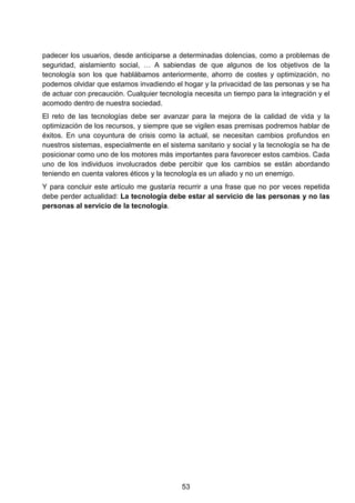 padecer los usuarios, desde anticiparse a determinadas dolencias, como a problemas de
seguridad, aislamiento social, … A sabiendas de que algunos de los objetivos de la
tecnología son los que hablábamos anteriormente, ahorro de costes y optimización, no
podemos olvidar que estamos invadiendo el hogar y la privacidad de las personas y se ha
de actuar con precaución. Cualquier tecnología necesita un tiempo para la integración y el
acomodo dentro de nuestra sociedad.
El reto de las tecnologías debe ser avanzar para la mejora de la calidad de vida y la
optimización de los recursos, y siempre que se vigilen esas premisas podremos hablar de
éxitos. En una coyuntura de crisis como la actual, se necesitan cambios profundos en
nuestros sistemas, especialmente en el sistema sanitario y social y la tecnología se ha de
posicionar como uno de los motores más importantes para favorecer estos cambios. Cada
uno de los individuos involucrados debe percibir que los cambios se están abordando
teniendo en cuenta valores éticos y la tecnología es un aliado y no un enemigo.
Y para concluir este artículo me gustaría recurrir a una frase que no por veces repetida
debe perder actualidad: La tecnología debe estar al servicio de las personas y no las
personas al servicio de la tecnología.
53
 