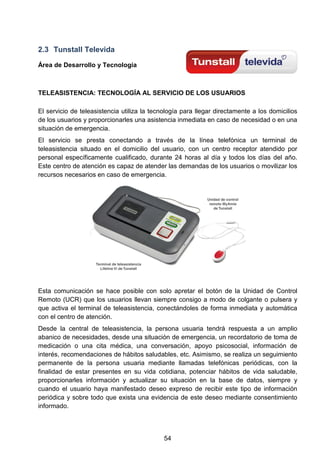 2.3 Tunstall Televida
Área de Desarrollo y Tecnología
TELEASISTENCIA: TECNOLOGÍA AL SERVICIO DE LOS USUARIOS
El servicio de teleasistencia utiliza la tecnología para llegar directamente a los domicilios
de los usuarios y proporcionarles una asistencia inmediata en caso de necesidad o en una
situación de emergencia.
El servicio se presta conectando a través de la línea telefónica un terminal de
teleasistencia situado en el domicilio del usuario, con un centro receptor atendido por
personal específicamente cualificado, durante 24 horas al día y todos los días del año.
Este centro de atención es capaz de atender las demandas de los usuarios o movilizar los
recursos necesarios en caso de emergencia.
Esta comunicación se hace posible con solo apretar el botón de la Unidad de Control
Remoto (UCR) que los usuarios llevan siempre consigo a modo de colgante o pulsera y
que activa el terminal de teleasistencia, conectándoles de forma inmediata y automática
con el centro de atención.
Desde la central de teleasistencia, la persona usuaria tendrá respuesta a un amplio
abanico de necesidades, desde una situación de emergencia, un recordatorio de toma de
medicación o una cita médica, una conversación, apoyo psicosocial, información de
interés, recomendaciones de hábitos saludables, etc. Asimismo, se realiza un seguimiento
permanente de la persona usuaria mediante llamadas telefónicas periódicas, con la
finalidad de estar presentes en su vida cotidiana, potenciar hábitos de vida saludable,
proporcionarles información y actualizar su situación en la base de datos, siempre y
cuando el usuario haya manifestado deseo expreso de recibir este tipo de información
periódica y sobre todo que exista una evidencia de este deseo mediante consentimiento
informado.
54
 