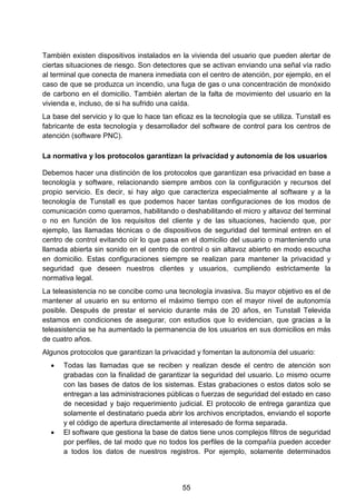 También existen dispositivos instalados en la vivienda del usuario que pueden alertar de
ciertas situaciones de riesgo. Son detectores que se activan enviando una señal vía radio
al terminal que conecta de manera inmediata con el centro de atención, por ejemplo, en el
caso de que se produzca un incendio, una fuga de gas o una concentración de monóxido
de carbono en el domicilio. También alertan de la falta de movimiento del usuario en la
vivienda e, incluso, de si ha sufrido una caída.
La base del servicio y lo que lo hace tan eficaz es la tecnología que se utiliza. Tunstall es
fabricante de esta tecnología y desarrollador del software de control para los centros de
atención (software PNC).
La normativa y los protocolos garantizan la privacidad y autonomía de los usuarios
Debemos hacer una distinción de los protocolos que garantizan esa privacidad en base a
tecnología y software, relacionando siempre ambos con la configuración y recursos del
propio servicio. Es decir, si hay algo que caracteriza especialmente al software y a la
tecnología de Tunstall es que podemos hacer tantas configuraciones de los modos de
comunicación como queramos, habilitando o deshabilitando el micro y altavoz del terminal
o no en función de los requisitos del cliente y de las situaciones, haciendo que, por
ejemplo, las llamadas técnicas o de dispositivos de seguridad del terminal entren en el
centro de control evitando oír lo que pasa en el domicilio del usuario o manteniendo una
llamada abierta sin sonido en el centro de control o sin altavoz abierto en modo escucha
en domicilio. Estas configuraciones siempre se realizan para mantener la privacidad y
seguridad que deseen nuestros clientes y usuarios, cumpliendo estrictamente la
normativa legal.
La teleasistencia no se concibe como una tecnología invasiva. Su mayor objetivo es el de
mantener al usuario en su entorno el máximo tiempo con el mayor nivel de autonomía
posible. Después de prestar el servicio durante más de 20 años, en Tunstall Televida
estamos en condiciones de asegurar, con estudios que lo evidencian, que gracias a la
teleasistencia se ha aumentado la permanencia de los usuarios en sus domicilios en más
de cuatro años.
Algunos protocolos que garantizan la privacidad y fomentan la autonomía del usuario:
• Todas las llamadas que se reciben y realizan desde el centro de atención son
grabadas con la finalidad de garantizar la seguridad del usuario. Lo mismo ocurre
con las bases de datos de los sistemas. Estas grabaciones o estos datos solo se
entregan a las administraciones públicas o fuerzas de seguridad del estado en caso
de necesidad y bajo requerimiento judicial. El protocolo de entrega garantiza que
solamente el destinatario pueda abrir los archivos encriptados, enviando el soporte
y el código de apertura directamente al interesado de forma separada.
• El software que gestiona la base de datos tiene unos complejos filtros de seguridad
por perfiles, de tal modo que no todos los perfiles de la compañía pueden acceder
a todos los datos de nuestros registros. Por ejemplo, solamente determinados
55
 