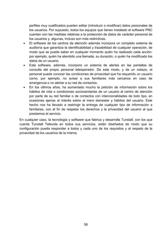 perfiles muy cualificados pueden editar (introducir o modificar) datos personales de
los usuarios. Por supuesto, todos los equipos que tienen instalado el software PNC
cuentan con las medidas relativas a la protección de datos de carácter personal de
los usuarios y, algunas, incluso son más restrictivas.
• El software de los centros de atención además incorpora un completo sistema de
auditoría que garantiza la identificabilidad y trazabilidad de cualquier operación, de
modo que se puede saber en cualquier momento quién ha realizado cada acción:
por ejemplo, quién ha atendido una llamada, su duración, o quién ha modificado los
datos de un usuario.
• Este software, además, incorpora un sistema de alertas en las pantallas de
consulta del propio personal teleoperador. De este modo, y de un vistazo, el
personal puede conocer las condiciones de privacidad que ha requerido un usuario
como, por ejemplo, no avisar a sus familiares más cercanos en caso de
emergencia o no alertar a su red de contactos.
• En los últimos años, ha aumentado mucho la petición de información sobre los
hábitos de vida o condiciones sociosanitarias de un usuario al centro de atención
por parte de su red familiar o de contactos con intencionalidades de todo tipo, en
ocasiones ajenas al interés sobre el mero bienestar y hábitos del usuario. Este
hecho nos ha llevado a restringir la entrega de cualquier tipo de información a
familiares, con el fin de respetar los derechos y la privacidad del usuario al que
prestamos el servicio.
En cualquier caso, la tecnología y software que fabrica y desarrolla Tunstall, con los que
cuenta Tunstall Televida en todos sus servicios, están diseñados de modo que su
configuración pueda responder a todos y cada uno de los requisitos y al respeto de la
privacidad de los usuarios de la misma.
56
 