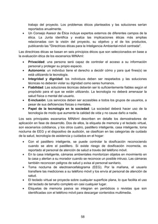 trabajo del proyecto. Los problemas éticos planteados y las soluciones serían
reportados anualmente.
• Un Consejo Asesor de Ética incluye expertos externos de diferentes campos de la
ética. La Junta identifica y evalúa las implicaciones éticas más amplias
relacionadas con la visión del proyecto, su objetivo y el de los productos,
publicando las "Directrices éticas para la Inteligencia Ambiental-móvil centrada".
Las directrices éticas se basan en seis principios éticos que son seleccionados en base a
la evaluación ética de los escenarios MINAmI:
• Privacidad: una persona será capaz de controlar el acceso a su información
personal y proteger su propio espacio.
• Autonomía: un individuo tiene el derecho a decidir cómo y para qué fines(s) se
está utilizando la tecnología.
• Integridad y dignidad: los individuos deben ser respetados y las soluciones
técnicas no deberán violar su dignidad como seres humanos.
• Fiabilidad: Las soluciones técnicas deberán ser lo suficientemente fiables según el
propósito para el que se están utilizando. La tecnología no deberá amenazar la
salud física o mental del usuario.
• E-inclusión: Los servicios deben ser accesibles a todos los grupos de usuarios, a
pesar de sus deficiencias físicas o mentales.
• Papel de la tecnología en la sociedad: La sociedad deberá hacer uso de la
tecnología de modo que aumente la calidad de vida y no cause daño a nadie.
Los seis principales escenarios MINAmI describen en detalle los demostradores de
aplicación en fase de desarrollo. Dos de ellos, la etiqueta de memoria y el teclado virtual,
son escenarios cotidianos, y los otros cuatro, pastillero inteligente, casa inteligente, toma
nocturna de EEG y el dispositivo de audición, se clasifican en las categorías de cuidado
de la salud, tecnología de asistencia y cuidados en el hogar:
• Con el pastillero inteligente, se puede controlar la dosificación reconociendo
cuando se abre el pastillero. Si existe riesgo de dosificación incorrecta, es
reportado al personal de atención de salud a través del teléfono móvil.
• En la casa inteligente, cámaras ambientales monitorizan objetos en movimiento en
la casa y alertan a su morador cuando se reconoce un posible intruso. Las cámaras
también reconocen peligros de salud y avisa al personal sanitario.
• Toma nocturna de electroencefalograma (EEG). Por la mañana, el usuario
transfiere las mediciones a su teléfono móvil y los envía al personal de atención de
salud.
• El teclado virtual se proyecta sobre cualquier superficie plana, lo que facilita el uso
del teclado de tamaño completo en casi cualquier lugar.
• Etiquetas de memoria pasiva se integran en periódicos o revistas que son
identificadas con el teléfono móvil para descargar contenidos multimedia.
58
 
