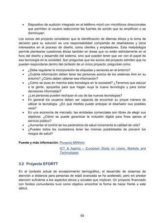 • Dispositivo de audición integrado en el teléfono móvil con micrófonos direccionales
que permiten al usuario seleccionar las fuentes de sonido que se amplifican o se
disminuyen.
Los socios del proyecto consideran que la identificación de dilemas éticos y la toma de
decisión para su solución es una responsabilidad compartida de diseñadores y otros
interesados en el proceso de diseño, como clientes y empleadores. Esta metodología
permite plantearse cuestiones éticas también en áreas que no están estrictamente en el
foco del diseño y desarrollo del sistema, sino que pueden tener que ver con el papel de
esa tecnología en la sociedad. Son preguntas que los socios del proyecto admiten que no
pueden responderse dentro del contexto de un único proyecto, preguntas como:
• ¿Debe regularse la incorporación de etiquetas y sensores en el entorno?
• ¿Cuánta información deben tener las personas acerca de los sistemas AmI en su
entorno? ¿Cómo deben obtener esa información?
• ¿Cómo se puso en marcha esta tecnología en la sociedad? ¿Tenemos que educar
a la gente, apoyarlos para que hagan suya la nueva tecnología y para tomar
decisiones informadas?
• ¿Las personas pueden rechazar el uso de las nuevas tecnologías?
• En general los usuarios deben ser capaces de encontrar su propia manera de
utilizar la tecnología. ¿En qué medida puede anticipar el diseñador sus posibles
usos?
• En una economía de mercado, las entidades comerciales son libres de elegir sus
objetivos. ¿Cómo se puede garantizar la inclusión digital para fines ajenos al
servicio público?
• ¿Aumentar el control de los parámetros de salud incrementa la calidad de vida?
• ¿Pueden todos los ciudadanos tener las mismas posibilidades de prevenir los
riesgos de salud?
Fuente y más información: Proyecto MINAmI
ICT & Ageing – European Study on Users, Markets and
Technologies
3.2 Proyecto EFORTT
En el contexto actual de envejecimiento demográfico, el desarrollo de sistemas de
atención a distancia para personas de edad avanzada se ha acelerado, pero sin prestar
atención suficiente a los aspectos éticos y sociales que implican. Un proyecto financiado
con fondos comunitarios tuvo como objetivo encontrar la forma de hacer frente a este
déficit.
59
 