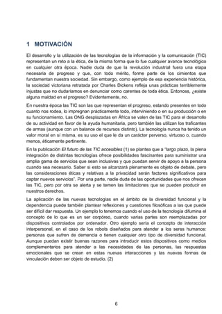 1 MOTIVACIÓN
El desarrollo y la utilización de las tecnologías de la información y la comunicación (TIC)
representan un reto a la ética, de la misma forma que lo fue cualquier avance tecnológico
en cualquier otra época. Nadie duda de que la revolución industrial fuera una etapa
necesaria de progreso y que, con todo mérito, forme parte de los cimientos que
fundamentan nuestra sociedad. Sin embargo, como ejemplo de esa experiencia histórica,
la sociedad victoriana retratada por Charles Dickens refleja unas prácticas terriblemente
injustas que no dudaríamos en denunciar como carentes de toda ética. Entonces, ¿existe
alguna maldad en el progreso? Evidentemente, no.
En nuestra época las TIC son las que representan el progreso, estando presentes en todo
cuanto nos rodea, lo impregnan prácticamente todo, interviniendo o en su producción o en
su funcionamiento. Las ONG desplazadas en África se valen de las TIC para el desarrollo
de su actividad en favor de la ayuda humanitaria, pero también las utilizan los traficantes
de armas (aunque con un balance de recursos distinto). La tecnología nunca ha tenido un
valor moral en sí misma, es su uso el que le da un carácter perverso, virtuoso o, cuando
menos, éticamente pertinente.
En la publicación El futuro de las TIC accesibles (1) se plantea que a “largo plazo, la plena
integración de distintas tecnologías ofrece posibilidades fascinantes para suministrar una
amplia gama de servicios que sean inclusivas y que puedan servir de apoyo a la persona
cuando sea necesario. Saber si esto se alcanzará plenamente es objeto de debate, pero
las consideraciones éticas y relativas a la privacidad serán factores significativos para
captar nuevos servicios”. Por una parte, nadie duda de las oportunidades que nos ofrecen
las TIC, pero por otra se alerta y se temen las limitaciones que se pueden producir en
nuestros derechos.
La aplicación de las nuevas tecnologías en el ámbito de la diversidad funcional y la
dependencia puede también plantear reflexiones y cuestiones filosóficas a las que puede
ser difícil dar respuesta. Un ejemplo lo tenemos cuando el uso de la tecnología difumina el
concepto de lo que es un ser corpóreo, cuando varias partes son reemplazadas por
dispositivos controlados por ordenador. Otro ejemplo sería el concepto de interacción
interpersonal, en el caso de los robots diseñados para atender a los seres humanos:
personas que sufren de demencia o tienen cualquier otro tipo de diversidad funcional.
Aunque puedan existir buenas razones para introducir estos dispositivos como medios
complementarios para atender a las necesidades de las personas, las respuestas
emocionales que se crean en estas nuevas interacciones y las nuevas formas de
vinculación deben ser objeto de estudio. (2)
6
 