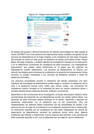 Figura 14 – Página web del proyecto EFORTT
El objetivo del proyecto «Ethical frameworks for telecare technologies for older people at
home» (EFORTT) era el de examinar las implicaciones éticas, sociales y de género de los
servicios de teleasistencia en el hogar dirigidos a los ciudadanos de más edad. El equipo
del proyecto se centró en este grupo de población de países como Reino Unido, Países
Bajos, Noruega y España, y empleó métodos de investigación basados en la observación
y en la deliberación (comisiones de ciudadanos de edad avanzada). Los investigadores
descubrieron que existen claras limitaciones en el papel que los sistemas de
teleasistencia pueden desempeñar. Los servicios de teleasistencia no ofrecen una
solución tecnológica para la escasez de cuidadores o la reducción de presupuestos. Estos
servicios no pueden reemplazar a los servicios de asistencia sanitaria o redes de
asistencia informales.
Las personas encuestadas durante la realización del estudio expresaron una gran
inquietud: las tecnologías de teleasistencia pueden llegar a «sustituir» la asistencia cara a
cara o la asistencia manual como medio para reducir costes. Las comisiones de
ciudadanos hicieron hincapié en la necesidad de tener en cuenta cuestiones éticas y
sociales además de las cuestiones técnicas, políticas y económicas.
Basándose en las conclusiones de la investigación, el equipo del proyecto destacó varias
características del desarrollo de una teleasistencia acorde con ciertos valores éticos. Las
personas de edad avanzada desean participar en el diseño, desarrollo y adopción de
decisiones relacionadas con la asistencia que se les proporciona. Una vez
implementados, los sistemas deben evolucionar con las necesidades de cambio o los
patrones de uso, en lugar de convertirse en una instalación excepcional de un sistema fijo.
La información aportada por los ciudadanos de más edad, trabajadores de centros de
seguimiento de teleasistencia, personal de asistencia social, entre otros, debería
emplearse para diseñar e implementar nuevos sistemas que permitan a las personas de
edad avanzada aprender a vivir «con la teleasistencia» en lugar de «por la asistencia».
60
 