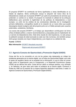 El proyecto EFORTT ha contribuido de forma significativa a áreas identificadas en su
listado de objetivos. Dicha contribución incluye la adopción del marco ético de la
teleasistencia creado por el proyecto EFORTT por parte de proveedores de servicios que
pretenden un cambio en su diseño. El proyecto ha mostrado la utilidad de los enfoques
deliberativos para aumentar la legitimidad de las políticas de teleasistencia a nivel
europeo. La unión de los análisis de las conclusiones obtenidas de la investigación
primaria deliberativa y etnográfica resultó en la creación de un marco ético que puede
descargarse desde la página web del proyecto junto con un folleto pensado para usuarios
potenciales, cuidadores y familiares.
Los socios del proyecto EFORTT y el trabajo que desarrollaron contribuyeron de forma
crítica al debate político y crearon recomendaciones y propuestas para la implantación de
un servicio de teleasistencia ético. Este tema resulta de vital importancia, no solo porque
la población europea de edad avanzada es cada vez más numerosa, sino también porque
dicho grupo necesita una mayor independencia y una mejora en su calidad de vida.
Fuente: CORDIS
Más información: EFORTT Resultado resumido
Página web del proyecto EFORTT
3.3 Agencia Coreana de Oportunidad y Promoción Digital (KADO)
Corea del Sur se ha convertido en uno de los países más destacados en mitigar los
problemas generados por la brecha digital, con el Índice de Oportunidad Digital, que mide
el grado de equilibrio dentro de la sociedad de la información, lo que la sitúa en primer
lugar entre la Organización para la Cooperación y el Desarrollo Económicos (países
OCDE) de los últimos tres años. Corea del Sur utilizó un enfoque asertivo, muy centrado
y, en definitiva, de gran éxito para tratar el problema de la brecha digital. Comenzó a
finales de 1990 con la creación de un órgano específico dedicado a esta tarea, a saber, la
Agencia Coreana de Oportunidad y Promoción Digital (KADO).
61
 