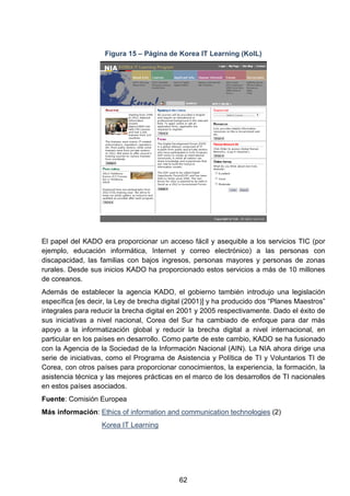 Figura 15 – Página de Korea IT Learning (KoIL)
El papel del KADO era proporcionar un acceso fácil y asequible a los servicios TIC (por
ejemplo, educación informática, Internet y correo electrónico) a las personas con
discapacidad, las familias con bajos ingresos, personas mayores y personas de zonas
rurales. Desde sus inicios KADO ha proporcionado estos servicios a más de 10 millones
de coreanos.
Además de establecer la agencia KADO, el gobierno también introdujo una legislación
específica [es decir, la Ley de brecha digital (2001)] y ha producido dos “Planes Maestros”
integrales para reducir la brecha digital en 2001 y 2005 respectivamente. Dado el éxito de
sus iniciativas a nivel nacional, Corea del Sur ha cambiado de enfoque para dar más
apoyo a la informatización global y reducir la brecha digital a nivel internacional, en
particular en los países en desarrollo. Como parte de este cambio, KADO se ha fusionado
con la Agencia de la Sociedad de la Información Nacional (AIN). La NIA ahora dirige una
serie de iniciativas, como el Programa de Asistencia y Política de TI y Voluntarios TI de
Corea, con otros países para proporcionar conocimientos, la experiencia, la formación, la
asistencia técnica y las mejores prácticas en el marco de los desarrollos de TI nacionales
en estos países asociados.
Fuente: Comisión Europea
Más información: Ethics of information and communication technologies (2)
Korea IT Learning
62
 