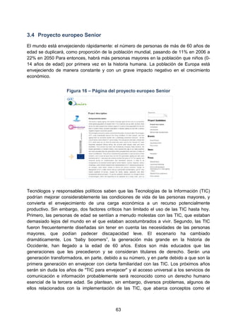 3.4 Proyecto europeo Senior
El mundo está envejeciendo rápidamente: el número de personas de más de 60 años de
edad se duplicará, como proporción de la población mundial, pasando de 11% en 2006 a
22% en 2050 Para entonces, habrá más personas mayores en la población que niños (0-
14 años de edad) por primera vez en la historia humana. La población de Europa está
envejeciendo de manera constante y con un grave impacto negativo en el crecimiento
económico.
Figura 16 – Página del proyecto europeo Senior
Tecnólogos y responsables políticos saben que las Tecnologías de la Información (TIC)
podrían mejorar considerablemente las condiciones de vida de las personas mayores, y
convierta el envejecimiento de una carga económica a un recurso potencialmente
productivo. Sin embargo, dos factores críticos han limitado el uso de las TIC hasta hoy.
Primero, las personas de edad se sentían a menudo molestas con las TIC, que estaban
demasiado lejos del mundo en el que estaban acostumbrados a vivir. Segundo, las TIC
fueron frecuentemente diseñadas sin tener en cuenta las necesidades de las personas
mayores, que podían padecer discapacidad leve. El escenario ha cambiado
dramáticamente. Los “baby boomers”, la generación más grande en la historia de
Occidente, han llegado a la edad de 60 años. Estos son más educados que las
generaciones que les precedieron y se consideran titulares de derecho. Serán una
generación transformadora, en parte, debido a su número, y en parte debido a que son la
primera generación en envejecer con cierta familiaridad con las TIC. Los próximos años
serán sin duda los años de "TIC para envejecer" y el acceso universal a los servicios de
comunicación e información probablemente será reconocido como un derecho humano
esencial de la tercera edad. Se plantean, sin embargo, diversos problemas, algunos de
ellos relacionados con la implementación de las TIC, que abarca conceptos como el
63
 
