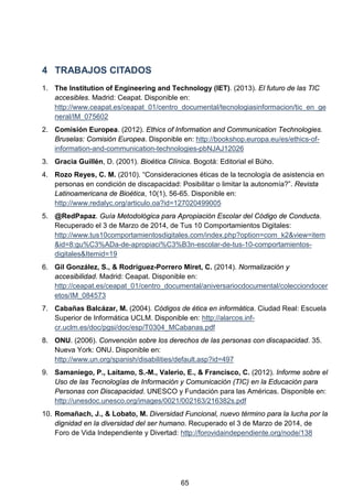 4 TRABAJOS CITADOS
1. The Institution of Engineering and Technology (IET). (2013). El futuro de las TIC
accesibles. Madrid: Ceapat. Disponible en:
http://www.ceapat.es/ceapat_01/centro_documental/tecnologiasinformacion/tic_en_ge
neral/IM_075602
2. Comisión Europea. (2012). Ethics of Information and Communication Technologies.
Bruselas: Comisión Europea. Disponible en: http://bookshop.europa.eu/es/ethics-of-
information-and-communication-technologies-pbNJAJ12026
3. Gracia Guillén, D. (2001). Bioética Clínica. Bogotá: Editorial el Búho.
4. Rozo Reyes, C. M. (2010). “Consideraciones éticas de la tecnología de asistencia en
personas en condición de discapacidad: Posibilitar o limitar la autonomía?”. Revista
Latinoamericana de Bioética, 10(1), 56-65. Disponible en:
http://www.redalyc.org/articulo.oa?id=127020499005
5. @RedPapaz. Guía Metodológica para Apropiación Escolar del Código de Conducta.
Recuperado el 3 de Marzo de 2014, de Tus 10 Comportamientos Digitales:
http://www.tus10comportamientosdigitales.com/index.php?option=com_k2&view=item
&id=8:gu%C3%ADa-de-apropiaci%C3%B3n-escolar-de-tus-10-comportamientos-
digitales&Itemid=19
6. Gil González, S., & Rodríguez-Porrero Miret, C. (2014). Normalización y
accesibilidad. Madrid: Ceapat. Disponible en:
http://ceapat.es/ceapat_01/centro_documental/aniversariocdocumental/colecciondocer
etos/IM_084573
7. Cabañas Balcázar, M. (2004). Códigos de ética en informática. Ciudad Real: Escuela
Superior de Informática UCLM. Disponible en: http://alarcos.inf-
cr.uclm.es/doc/pgsi/doc/esp/T0304_MCabanas.pdf
8. ONU. (2006). Convención sobre los derechos de las personas con discapacidad. 35.
Nueva York: ONU. Disponible en:
http://www.un.org/spanish/disabilities/default.asp?id=497
9. Samaniego, P., Laitamo, S.-M., Valerio, E., & Francisco, C. (2012). Informe sobre el
Uso de las Tecnologías de Información y Comunicación (TIC) en la Educación para
Personas con Discapacidad. UNESCO y Fundación para las Américas. Disponible en:
http://unesdoc.unesco.org/images/0021/002163/216382s.pdf
10. Romañach, J., & Lobato, M. Diversidad Funcional, nuevo término para la lucha por la
dignidad en la diversidad del ser humano. Recuperado el 3 de Marzo de 2014, de
Foro de Vida Independiente y Divertad: http://forovidaindependiente.org/node/138
65
 