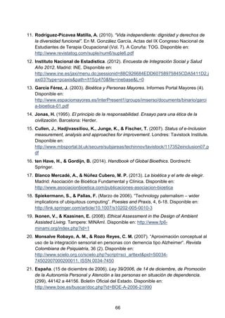 11. Rodríguez-Picavea Matilla, A. (2010). “Vida independiente: dignidad y derechos de
la diversidad funcional”. En M. González García, Actas del IX Congreso Nacional de
Estudiantes de Terapia Ocupacional (Vol. 7). A Coruña: TOG. Disponible en:
http://www.revistatog.com/suple/num6/suple6.pdf
12. Instituto Nacional de Estadística. (2012). Encuesta de Integración Social y Salud
Año 2012. Madrid: INE. Disponible en:
http://www.ine.es/jaxi/menu.do;jsessionid=88C926684EDD60758975845CDA5411D2.j
axi03?type=pcaxis&path=/t15/p470&file=inebase&L=0
13. García Férez, J. (2003). Bioética y Personas Mayores. Informes Portal Mayores (4).
Disponible en:
http://www.espaciomayores.es/InterPresent1/groups/imserso/documents/binario/garci
a-bioetica-01.pdf
14. Jonas, H. (1995). El principio de la responsabilidad. Ensayo para una ética de la
civilización. Barcelona: Herder.
15. Cullen, J., Hadjivassiliou, K., Junge, K., & Fischer, T. (2007). Status of e-Inclusion
measurement, analysis and approaches for improvement. Londres: Tavistock Institute.
Disponible en:
http://www.mbsportal.bl.uk/secure/subjareas/techinnov/tavistock/117352einclusion07.p
df
16. ten Have, H., & Gordijn, B. (2014). Handbook of Global Bioethics. Dordrecht:
Springer.
17. Blanco Mercadé, A., & Núñez Cubero, M. P. (2013). La bioética y el arte de elegir.
Madrid: Asociación de Bioética Fundamental y Clínica. Disponible en:
http://www.asociacionbioetica.com/publicaciones-asociacion-bioetica
18. Spiekermann, S., & Pallas, F. (Marzo de 2006). “Technology paternalism – wider
implications of ubiquitous computing”. Poesies and Praxis, 4, 6-18. Disponible en:
http://link.springer.com/article/10.1007/s10202-005-0010-3
19. Ikonen, V., & Kaasinen, E. (2008). Ethical Assessment in the Design of Ambient
Assisted Living. Tampere: MINAmI. Disponible en: http://www.fp6-
minami.org/index.php?id=1
20. Monsalve Robayo, A. M., & Rozo Reyes, C. M. (2007). “Aproximación conceptual al
uso de la integración sensorial en personas con demencia tipo Alzheimer”. Revista
Colombiana de Psiquiatría, 36 (2). Disponible en:
http://www.scielo.org.co/scielo.php?script=sci_arttext&pid=S0034-
74502007000200011. ISSN 0034-7450
21. España. (15 de diciembre de 2006). Ley 39/2006, de 14 de diciembre, de Promoción
de la Autonomía Personal y Atención a las personas en situación de dependencia.
(299), 44142 a 44156. Boletín Oficial del Estado. Disponible en:
http://www.boe.es/buscar/doc.php?id=BOE-A-2006-21990
66
 