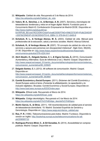 22. Wikipedia. Calidad de vida. Recuperado el 3 de Marzo de 2014:
https://es.wikipedia.org/wiki/Calidad_de_vida
23. Valero, M. A., Sánchez, J. A., & Bermejo, A. B. (2007). Servicios y tecnologías de
teleasistencia: tendencias y retos en el hogar digital. Madrid: Fundación para el
Conocimiento Madri+D; Confederación Empresarial de Madrid-CEOE. Disponible en:
http://www.madrid.org/edupubli/cgi-
bin/WPUB_BD.exe?ACCION=CrearFicha&CDDEPTNO=09&CDTEXP=PU&CDAEXP
=2007&CDNEXP=201&CDDIGITO=6. ISBN-13: 978-84-611-6460-8
24. Schalock, R. L., & Verdugo Alonso, M. Á. (2003). Calidad de vida. Manual para
profesionales de la educación, salud y servicios sociales. Madrid: Alianza Editorial.
25. Schalock, R., & Verdugo Alonso, M. (2007). “El concepto de calidad de vida en los
servicios y apoyos para personas con discapacidad intelectual”. Siglo Cero, 38(224),
21-36. Disponible en: http://www.feaps.org/archivo/publicaciones-feaps/siglo-
cero/numeros-gratuitos/376-n224.html
26. Abril Abadín, D., Delgado Santos, C. I., & Vigara Cerrato, Á. (2010). Comunicación
Aumentativa y Alternativa. Guía de referencia (3 ed.). Madrid: Ceapat. Disponible en:
http://www.ceapat.es/ceapat_01/centro_documental/tecnologiasinformacion/sistemas_
comunicacion_aumentativa/IM_035825
27. Delgado Santos, C. I. (2012). Mi software de comunicación. Madrid: Ceapat.
Disponible en:
http://www.ceapat.es/ceapat_01/centro_documental/tecnologiasinformacion/sistemas_
comunicacion_aumentativa/IM_063864
28. Comité Económico y Social Europeo. (2011). Dictamen del Comité Económico y
Social Europeo sobre el tema «Fomentar la alfabetización, la capacitación y la
inclusión digitales». Bruselas: Comité Económico y Social Europeo. Disponible en:
http://www.toad.eesc.europa.eu/EESCIndex.aspx
29. Wikipedia. Ethical code. Recuperado el Marzo de 2014:
https://en.wikipedia.org/wiki/Ethical_code
30. Wikipedia. Código deontológico. Recuperado el 3 de Marzo de 2014:
https://es.wikipedia.org/wiki/C%C3%B3digo_deontol%C3%B3gico
31. Martín García, S., & Otros. (2011). 100 recomendaciones de calidad para el servicio
de teleasistencia domiciliaria. 19. Madrid: Sociedad Española de Geriatría y
Gerontología. Disponible en: https://www.segg.es/criterios_calidad.asp
32. Roe, P. R. (1996). Telecomunicaciones para todos. Madrid: Fundesco. Disponible la
versión en inglés: http://bookshop.europa.eu/es/telecommunications-for-all-
pbCD9095712/
33. Rodríguez-Porrero Miret, C., & Gil González, S. (2014). Accesibilidad en compras
públicas. Madrid: Ceapat. Disponible en:
67
 