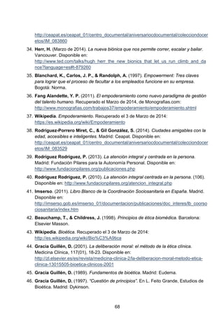 http://ceapat.es/ceapat_01/centro_documental/aniversariocdocumental/colecciondocer
etos/IM_083860
34. Herr, H. (Marzo de 2014). La nueva biónica que nos permite correr, escalar y bailar.
Vancouver. Disponible en:
http://www.ted.com/talks/hugh_herr_the_new_bionics_that_let_us_run_climb_and_da
nce?language=es#t-879260
35. Blanchard, K., Carlos, J. P., & Randolph, A. (1997). Empowerment: Tres claves
para lograr que el proceso de facultar a los empleados funcione en su empresa.
Bogotá: Norma.
36. Fang Alandette, Y. P. (2011). El empoderamiento como nuevo paradigma de gestión
del talento humano. Recuperado el Marzo de 2014, de Monografias.com:
http://www.monografias.com/trabajos37/empoderamiento/empoderamiento.shtml
37. Wikipedia. Empoderamiento. Recuperado el 3 de Marzo de 2014:
https://es.wikipedia.org/wiki/Empoderamiento
38. Rodríguez-Porrero Miret, C., & Gil González, S. (2014). Ciudades amigables con la
edad, accesibles e inteligentes. Madrid: Ceapat. Disponible en:
http://ceapat.es/ceapat_01/centro_documental/aniversariocdocumental/colecciondocer
etos/IM_083529
39. Rodríguez Rodríguez, P. (2013). La atención integral y centrada en la persona.
Madrid: Fundación Pilares para la Autonomía Personal. Disponible en:
http://www.fundacionpilares.org/publicaciones.php
40. Rodríguez Rodríguez, P. (2010). La atención integral centrada en la persona. (106).
Disponible en: http://www.fundacionpilares.org/atencion_integral.php
41. Imserso. (2011). Libro Blanco de la Coordinación Sociosanitaria en España. Madrid.
Disponible en:
http://imserso.gob.es/imserso_01/documentacion/publicaciones/doc_interes/lb_coorso
ciosanitaria/index.htm
42. Beauchamp, T., & Childress, J. (1998). Principios de ética biomédica. Barcelona:
Elsevier Masson.
43. Wikipedia. Bioética. Recuperado el 3 de Marzo de 2014:
http://es.wikipedia.org/wiki/Bio%C3%A9tica
44. Gracia Guillén, D. (2001). La deliberación moral: el método de la ética clínica.
Medicina Clínica, 117(01), 18-23. Disponible en:
http://zl.elsevier.es/es/revista/medicina-clinica-2/la-deliberacion-moral-metodo-etica-
clinica-13015505-bioetica-clinicos-2001
45. Gracia Guillén, D. (1989). Fundamentos de bioética. Madrid: Eudema.
46. Gracia Guillén, D. (1997). “Cuestión de principios”. En L. Feito Grande, Estudios de
Bioética. Madrid: Dykinson.
68
 