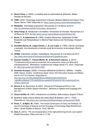 47. García Férez, J. (2005). La bioética ante la enfermedad de Alzheimer. Bilbao:
Desclée De Brouwer.
48. TAMI. (2004). Technology Assessment in Europe; Between Method and Impact. Final
Report. Berna: TAMI. Disponible en: https://www.ta-swiss.ch/fr/methodologie/tami/
49. Wikipedia. Technology assessment. Recuperado el 3 de Marzo de 2014:
http://en.wikipedia.org/wiki/Technology_assessment
50. Iáñez Pareja, E. Introducción a la bioética: Universidad de Granada. Recuperado el 3
de Marzo de 2014, de http://www.ugr.es/~eianez/Biotecnologia/bioetica.htm
51. Burns, T., & Ueberhorst, R. (1988). Creative Democracy: Systematic Conflict
Resolution and Policymaking in a World of High Science and Technology. Westport:
Praeger.
52. González García, M., López Cerezo, J., & Luis Luján, J. (1996). Ciencia, tecnología
y sociedad. Una introducción al estudio social de la ciencia y la tecnología. Madrid:
Tecnos.
53. CERMI. Orientación Jurídica / Autodefensa. Recuperado el 3 de Marzo de 2014:
http://www.cermi.es/es-ES/orientacion/Paginas/Autodefensa.aspx
54. Guzmán Castillo, F., Toboso-Martín, M., & Romañach Cabrero, J. (2010).
“Fundamentos éticos para la promoción de la autonomía: hacia una ética de la
interdependencia”. Alternativas. Cuadernos de Trabajo Social (17), 45-61. Disponible
en: http://hdl.handle.net/10045/14296
55. Comisión Europea. (2008). e‐Inclusion Ministerial Conference, 30thNov – 2ndDec
2008, Vienna, Austria - Conference report. Viena: DG Information Society and Media –
Unit H.3 ICT for Inclusion. Disponible en:
http://api.ning.com/files/qkMrjfO6Nutoz7BdRDc6gEVyD3GECmf-
*c9dDBFeGBbNoF7TfFVkDlRZKOeI-adwh6XPYEc044F6I*XPv-UgGnUzzdFmA-
Jo/final_report.pdf
56. Strand, E. A. (Noviembre de 2003). “Clinical and Professional Ethics in the
Management of Motor Speech Disorders”. Seminars in Speech and Language (24),
301–311.
57. Gracia Guillén, D. (1991). Introducción a la bioética: siete ensayos. Bogotá: El Buho.
58. Bioètica & debat: tribuna abierta del Institut Borja de Bioètica. (2011). 17(64).
Disponible en: http://www.raco.cat/index.php/BioeticaDebat_es/issue/view/19080
59. Pinch, T., & Bijker, W. (1984). “The Social Construction of Facts and Artefacts: Or
How the Sociology of Science and the Sociology of Technology Might Benefit Each
Other”. Social Studies of Science, 14(3), 399-441.
60. Ham, C. (2010). “The ten characteristics of the high-performing chronic care system”.
Health Economics, Policy and Law, 5, 71-90.
69
 