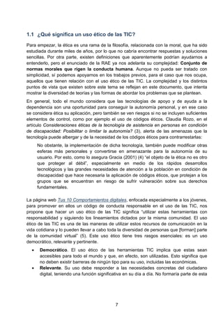 1.1 ¿Qué significa un uso ético de las TIC?
Para empezar, la ética es una rama de la filosofía, relacionada con la moral, que ha sido
estudiada durante miles de años, por lo que no cabría encontrar respuestas y soluciones
sencillas. Por otra parte, existen definiciones que aparentemente podrían ayudarnos a
entenderlo, pero el enunciado de la RAE ya nos adelanta su complejidad: Conjunto de
normas morales que rigen la conducta humana. Aunque no pueda ser tratado con
simplicidad, sí podemos apoyarnos en los trabajos previos, para el caso que nos ocupa,
aquellos que tienen relación con el uso ético de las TIC. La complejidad y los distintos
puntos de vista que existen sobre este tema se reflejan en este documento, que intenta
mostrar la diversidad de teorías y las formas de abordar los problemas que se plantean.
En general, todo el mundo considera que las tecnologías de apoyo y de ayuda a la
dependencia son una oportunidad para conseguir la autonomía personal, y en ese caso
se considera ética su aplicación, pero también se ven riesgos si no se incluyen suficientes
elementos de control, como por ejemplo el uso de códigos éticos. Claudia Rozo, en el
artículo Consideraciones éticas de la tecnología de asistencia en personas en condición
de discapacidad: Posibilitar o limitar la autonomía? (3), alerta de las amenazas que la
tecnología puede albergar y de la necesidad de los códigos éticos para contrarrestarlas:
No obstante, la implementación de dicha tecnología, también puede modificar otras
esferas más personales y convertirse en amenazante para la autonomía de su
usuario. Por esto, como lo asegura Gracia (2001) (4) “el objeto de la ética no es otro
que proteger al débil”, especialmente en medio de los rápidos desarrollos
tecnológicos y las grandes necesidades de atención a la población en condición de
discapacidad que hace necesaria la aplicación de códigos éticos, que protejan a los
grupos que se encuentran en riesgo de sufrir vulneración sobre sus derechos
fundamentales.
La página web Tus 10 Comportamientos digitales, enfocada especialmente a los jóvenes,
para promover en ellos un código de conducta responsable en el uso de las TIC, nos
propone que hacer un uso ético de las TIC significa “utilizar estas herramientas con
responsabilidad y siguiendo los lineamientos dictados por la misma comunidad. El uso
ético de las TIC es una de las maneras de utilizar estos recursos de comunicación en la
vida cotidiana y lo pueden llevar a cabo toda la diversidad de personas que [forman] parte
de la comunidad virtual” (5). Este uso ético tiene tres rasgos esenciales: es un uso
democrático, relevante y pertinente.
• Democrático. El uso ético de las herramientas TIC implica que estas sean
accesibles para todo el mundo y que, en efecto, son utilizadas. Esto significa que
no deben existir barreras de ningún tipo para su uso, incluidas las económicas.
• Relevante. Su uso debe responder a las necesidades concretas del ciudadano
digital, teniendo una función significativa en su día a día. No formaría parte de esta
7
 