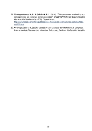 61. Verdugo Alonso, M. Á., & Schalock, R. L. (2010). “Últimos avances en el enfoque y
concepción de las personas con discapacidad”. SIGLOCERO Revista Española sobre
Discapacidad Intelectual, 41(236). Disponible en:
http://www.feaps.org/archivo/publicaciones-feaps/siglo-cero/numeros-gratuitos/1883-
no-236.html
62. Verdugo Alonso, M. (2004). Calidad de vida y calidad de vida familiar. II Congreso
Internacional de Discapacidad Intelectual: Enfoques y Realidad: Un Desafío. Medellín.
70
 
