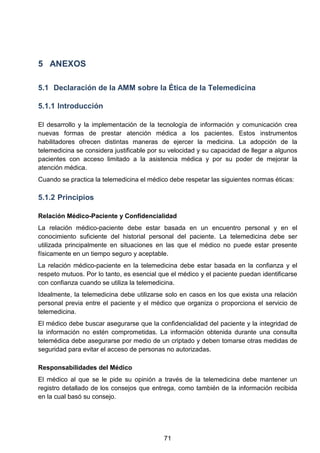 5 ANEXOS
5.1 Declaración de la AMM sobre la Ética de la Telemedicina
5.1.1 Introducción
El desarrollo y la implementación de la tecnología de información y comunicación crea
nuevas formas de prestar atención médica a los pacientes. Estos instrumentos
habilitadores ofrecen distintas maneras de ejercer la medicina. La adopción de la
telemedicina se considera justificable por su velocidad y su capacidad de llegar a algunos
pacientes con acceso limitado a la asistencia médica y por su poder de mejorar la
atención médica.
Cuando se practica la telemedicina el médico debe respetar las siguientes normas éticas:
5.1.2 Principios
Relación Médico-Paciente y Confidencialidad
La relación médico-paciente debe estar basada en un encuentro personal y en el
conocimiento suficiente del historial personal del paciente. La telemedicina debe ser
utilizada principalmente en situaciones en las que el médico no puede estar presente
físicamente en un tiempo seguro y aceptable.
La relación médico-paciente en la telemedicina debe estar basada en la confianza y el
respeto mutuos. Por lo tanto, es esencial que el médico y el paciente puedan identificarse
con confianza cuando se utiliza la telemedicina.
Idealmente, la telemedicina debe utilizarse solo en casos en los que exista una relación
personal previa entre el paciente y el médico que organiza o proporciona el servicio de
telemedicina.
El médico debe buscar asegurarse que la confidencialidad del paciente y la integridad de
la información no estén comprometidas. La información obtenida durante una consulta
telemédica debe asegurarse por medio de un criptado y deben tomarse otras medidas de
seguridad para evitar el acceso de personas no autorizadas.
Responsabilidades del Médico
El médico al que se le pide su opinión a través de la telemedicina debe mantener un
registro detallado de los consejos que entrega, como también de la información recibida
en la cual basó su consejo.
71
 