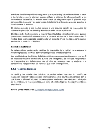 El médico tiene la obligación de asegurarse que el paciente y los profesionales de la salud
o los familiares que lo atienden puedan utilizar el sistema de telecomunicación y los
instrumentos necesarios. El médico debe tratar de asegurarse que el paciente haya
comprendido el consejo y las sugerencias de tratamiento entregadas y que se garantice la
continuidad de la atención.
El médico que pide a otro médico consejo o una segunda opinión es responsable del
tratamiento y de otras decisiones y recomendaciones dadas al paciente.
El médico debe [ser] consciente y respetar las dificultades e incertidumbres que puedan
presentarse cuando esté en contacto con el paciente a través de la telecomunicación. El
médico debe estar preparado a recomendar un contacto directo médico-paciente cuando
estime que la situación lo requiere.
Calidad de la atención
Se deben utilizar regularmente medidas de evaluación de la calidad para asegurar el
mejor diagnóstico y prácticas de tratamiento posibles en la telemedicina.
Las posibilidades y debilidades de la telemedicina en emergencias deben reconocerse. Si
es necesario utilizar la telemedicina durante una emergencia, los consejos y sugerencias
de tratamientos son influenciados por el nivel de amenaza para el paciente y el
conocimiento y capacidad de las personas que están con el paciente.
5.1.3 Recomendaciones
La AMM y las asociaciones médicas nacionales deben promover la creación de
legislación nacional y [de] acuerdos internacionales sobre asuntos relacionados con la
práctica de la telemedicina, como la prescripción a través de correo electrónico, el registro
de los médicos, la responsabilidad, así como el estatus legal de los registros médicos
electrónicos.
Fuente y más información: Asociación Médica Mundial (AMM)
72
 