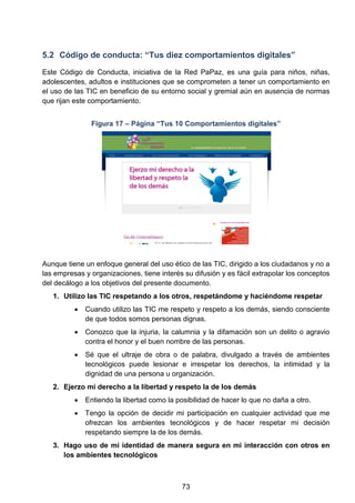 5.2 Código de conducta: “Tus diez comportamientos digitales”
Este Código de Conducta, iniciativa de la Red PaPaz, es una guía para niños, niñas,
adolescentes, adultos e instituciones que se comprometen a tener un comportamiento en
el uso de las TIC en beneficio de su entorno social y gremial aún en ausencia de normas
que rijan este comportamiento.
Figura 17 – Página “Tus 10 Comportamientos digitales”
Aunque tiene un enfoque general del uso ético de las TIC, dirigido a los ciudadanos y no a
las empresas y organizaciones, tiene interés su difusión y es fácil extrapolar los conceptos
del decálogo a los objetivos del presente documento.
1. Utilizo las TIC respetando a los otros, respetándome y haciéndome respetar
• Cuando utilizo las TIC me respeto y respeto a los demás, siendo consciente
de que todos somos personas dignas.
• Conozco que la injuria, la calumnia y la difamación son un delito o agravio
contra el honor y el buen nombre de las personas.
• Sé que el ultraje de obra o de palabra, divulgado a través de ambientes
tecnológicos puede lesionar e irrespetar los derechos, la intimidad y la
dignidad de una persona u organización.
2. Ejerzo mi derecho a la libertad y respeto la de los demás
• Entiendo la libertad como la posibilidad de hacer lo que no daña a otro.
• Tengo la opción de decidir mi participación en cualquier actividad que me
ofrezcan los ambientes tecnológicos y de hacer respetar mi decisión
respetando siempre la de los demás.
3. Hago uso de mi identidad de manera segura en mi interacción con otros en
los ambientes tecnológicos
73
 