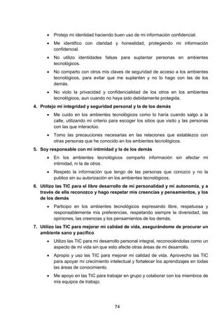 • Protejo mi identidad haciendo buen uso de mi información confidencial.
• Me identifico con claridad y honestidad, protegiendo mi información
confidencial.
• No utilizo identidades falsas para suplantar personas en ambientes
tecnológicos.
• No comparto con otros mis claves de seguridad de acceso a los ambientes
tecnológicos, para evitar que me suplanten y no lo hago con las de los
demás.
• No violo la privacidad y confidencialidad de los otros en los ambientes
tecnológicos, aun cuando no haya sido debidamente protegida.
4. Protejo mi integridad y seguridad personal y la de los demás
• Me cuido en los ambientes tecnológicos como lo haría cuando salgo a la
calle, utilizando mi criterio para escoger los sitios que visito y las personas
con las que interactúo.
• Tomo las precauciones necesarias en las relaciones que establezco con
otras personas que he conocido en los ambientes tecnológicos.
5. Soy responsable con mi intimidad y la de los demás
• En los ambientes tecnológicos comparto información sin afectar mi
intimidad, ni la de otros.
• Respeto la información que tengo de las personas que conozco y no la
publico sin su autorización en los ambientes tecnológicos.
6. Utilizo las TIC para el libre desarrollo de mi personalidad y mi autonomía, y a
través de ella reconozco y hago respetar mis creencias y pensamientos, y los
de los demás
• Participo en los ambientes tecnológicos expresando libre, respetuosa y
responsablemente mis preferencias, respetando siempre la diversidad, las
opiniones, las creencias y los pensamientos de los demás.
7. Utilizo las TIC para mejorar mi calidad de vida, asegurándome de procurar un
ambiente sano y pacífico
• Utilizo las TIC para mi desarrollo personal integral, reconociéndolas como un
aspecto de mi vida sin que esto afecte otras áreas de mi desarrollo.
• Apropio y uso las TIC para mejorar mi calidad de vida. Aprovecho las TIC
para apoyar mi crecimiento intelectual y fortalecer los aprendizajes en todas
las áreas de conocimiento.
• Me apoyo en las TIC para trabajar en grupo y colaborar con los miembros de
mis equipos de trabajo.
74
 