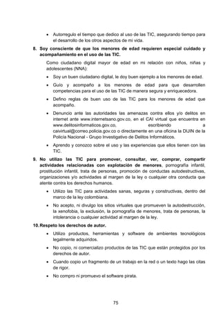 • Autorregulo el tiempo que dedico al uso de las TIC, asegurando tiempo para
el desarrollo de los otros aspectos de mi vida.
8. Soy consciente de que los menores de edad requieren especial cuidado y
acompañamiento en el uso de las TIC.
Como ciudadano digital mayor de edad en mi relación con niños, niñas y
adolescentes (NNA):
• Soy un buen ciudadano digital, le doy buen ejemplo a los menores de edad.
• Guío y acompaño a los menores de edad para que desarrollen
competencias para el uso de las TIC de manera segura y enriquecedora.
• Defino reglas de buen uso de las TIC para los menores de edad que
acompaño.
• Denuncio ante las autoridades las amenazas contra ellos y/o delitos en
internet ante www.internetsano.gov.co, en el CAI virtual que encuentra en
www.delitosinformaticos.gov.co, escribiendo a
caivirtual@correo.policia.gov.co o directamente en una oficina la DIJIN de la
Policía Nacional - Grupo Investigativo de Delitos Informáticos.
• Aprendo y conozco sobre el uso y las experiencias que ellos tienen con las
TIC.
9. No utilizo las TIC para promover, consultar, ver, comprar, compartir
actividades relacionadas con explotación de menores, pornografía infantil,
prostitución infantil, trata de personas, promoción de conductas autodestructivas,
organizaciones y/o actividades al margen de la ley o cualquier otra conducta que
atente contra los derechos humanos.
• Utilizo las TIC para actividades sanas, seguras y constructivas, dentro del
marco de la ley colombiana.
• No acepto, ni divulgo los sitios virtuales que promueven la autodestrucción,
la xenofobia, la exclusión, la pornografía de menores, trata de personas, la
intolerancia o cualquier actividad al margen de la ley.
10.Respeto los derechos de autor.
• Utilizo productos, herramientas y software de ambientes tecnológicos
legalmente adquiridos.
• No copio, ni comercializo productos de las TIC que están protegidos por los
derechos de autor.
• Cuando copio un fragmento de un trabajo en la red o un texto hago las citas
de rigor.
• No compro ni promuevo el software pirata.
75
 