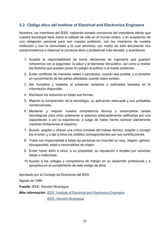 5.3 Código ético del Institute of Electrical and Electronics Engineers
Nosotros, los miembros del IEEE, habiendo tomado conciencia del importante efecto que
nuestra tecnología tiene sobre la calidad de vida en el mundo entero, y en aceptación de
una obligación personal para con nuestra profesión, con los miembros de nuestra
institución y con la comunidad a la cual servimos, por medio de este documento nos
comprometemos a observar la conducta ética y profesional más elevada, y acordamos:
1. Aceptar la responsabilidad de tomar decisiones de ingeniería que guarden
coherencia con la seguridad, la salud y el bienestar del público, así como a revelar
los factores que puedan poner en peligro al público o al medio ambiente;
2. Evitar conflictos de intereses reales o percibidos, cuando sea posible, y a ponerlos
en conocimiento de las partes afectadas cuando estos existan.
3. Ser honestos y realistas al presentar reclamos o estimados basados en la
información disponible;
4. Rechazar los sobornos en todas sus formas;
5. Mejorar la comprensión de la tecnología, su aplicación adecuada y sus probables
consecuencias;
6. Mantener y mejorar nuestra competencia técnica y desempeñar tareas
tecnológicas para otros solamente si estamos adecuadamente calificados por una
capacitación o por la experiencia, o luego de haber hecho conocer plenamente
nuestras limitaciones al respecto;
7. Buscar, aceptar y ofrecer una crítica honesta del trabajo técnico; aceptar y corregir
los errores; y a dar a otros los créditos correspondientes por sus contribuciones.
8. Tratar con imparcialidad a todas las personas sin importar su raza, religión, género,
discapacidad, edad o nacionalidad de origen;
9. Evitar hacer daño a otros, a su propiedad, su reputación o empleo por acciones
falsas o maliciosas;
10.Ayudar a los colegas y compañeros de trabajo en su desarrollo profesional y a
apoyarlos en el cumplimiento de este código de ética.
Aprobado por el Consejo de Directores del IEEE
Agosto de 1990
Fuente: IEEE, Sección Nicaragua
Más información: IEEE, Institute of Electrical and Electronics Engineers
IEEE, Sección Nicaragua
77
 