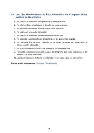 5.4 Los Diez Mandamientos de Ética Informática del Computer Ethics
Institute de Washington
1. No usarás un ordenador para perjudicar a otras personas.
2. No interferirás en el trabajo de ordenador de otras personas.
3. No espiarás los ficheros informáticos de otras personas.
4. No usarás un ordenador para robar.
5. No usarás un ordenador para levantar falso testimonio.
6. No copiarás o usarás software propietario por los que no has pagado.
7. No utilizarás los recursos informáticos de otras personas sin autorización o
compensación adecuada.
8. No te apropiarás de la producción intelectual de otras personas.
9. Pensarás en las consecuencias sociales del programa que estás escribiendo o del
sistema que estás diseñando.
10.Usarás el ordenador de forma considerada y respetuosa hacia tus semejantes.
Fuente y más información: Computer Ethics Institute
78
 