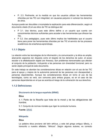• P. 2.3. Pertinente, en la medida en que los usuarios utilizan las herramientas
ofrecidas por las TIC con integridad, sin causarse perjuicio ni vulnerar los derechos
de otros.
Aunque puede ser discutible o incompleta la explicación para esta diferenciación, según el
documento citado (5) el uso ético de TIC se distingue del:
• P 3.1. Uso técnico, pues este último define a un usuario que cuenta con
conocimientos técnicos suficientes para acceder a las herramientas que ofrecen las
TIC.
• P 3.2. Uso pedagógico, pues este último implica las habilidades que el usuario
tiene para poner las herramientas ofrecidas por las TIC al servicio de los procesos
académicos de enseñanza-aprendizaje.
1.1.1 Objeto
La relación entre las tecnologías de la información y la comunicación y la ética es amplia,
abarcando aspectos tan dispares como el respeto de los derechos de autor, el acoso
escolar o la alfabetización digital (ver Anexos). Son problemas transversales que afectan
al conjunto de la población, incluyendo a las personas con diversidad funcional, pero no
serán objeto principal de este documento.
En este trabajo se abordan las consideraciones éticas en relación con el uso de las TIC
para el apoyo y mejora de la autonomía personal de las personas con discapacidad y
personas dependientes. Aunque las consideraciones éticas en torno al uso de las
tecnologías, como se verá, son comunes para ambos grupos, es en el caso de las
personas dependientes en el que se acentúa el riesgo de la vulneración de sus derechos.
1.1.2 Definiciones
Diccionario de la lengua española (DRAE)
Ética
4. f. Parte de la filosofía que trata de la moral y de las obligaciones del
hombre.
5. f. Conjunto de normas morales que rigen la conducta humana.
Fuente: DRAE
Wikipedia
Ética
La palabra ética proviene del latín ethĭcus, y este del griego antiguo ἠθικός, o
transcrito a nuestro alfabeto, "êthicos". Según algunos autores, es correcto
9
 