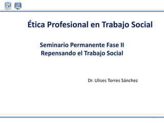 Seminario Permanente Fase II
Repensando el Trabajo Social
Dr. Ulises Torres Sánchez
Ética Profesional en Trabajo Social
1
 