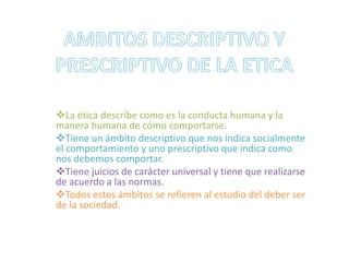 AMBITOS DESCRIPTIVO Y PRESCRIPTIVO DE LA ETICALa ética describe como es la conducta humana y la manera humana de cómo comportarse.
