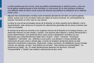 La ética estudia qué es lo moral, cómo se justifica racionalmente un sistema moral, y cómo se
ha de aplicar posteriormente a nivel individual y a nivel social. En la vida cotidiana constituye
una reflexión sobre el hecho moral, busca las razones que justifican la utilización de un sistema
moral u otro.
Algunos han caracterizado a la ética como el estudio del arte de vivir bien, lo cual no parece
exacto, puesto que si se reuniesen todas las reglas de buena conducta, sin acompañarlas de
examen, formarían un arte, mas no una ciencia.
La ética es una de las principales ramas de la filosofía, en tanto requiere de la reflexión y de la
argumentación, este campo es el conjunto de valoraciones generales de los seres humanos que
viven en sociedad.
El estudio de la ética se remonta a los orígenes mismos de la filosofía en la Antigua Grecia, y su
desarrollo histórico ha sido amplio y variado. Una doctrina ética elabora y verifica afirmaciones o
juicios determinados. Una sentencia ética, juicio moral o declaración normativa es una
afirmación que contendrá términos tales como "bueno", "malo", "correcto", "incorrecto",
"obligatorio", "permitido", etc., referidos a una acción, una decisión o incluso también las
intenciones de quien actúa o decide algo. Cuando se emplean sentencias éticas se está
valorando moralmente a personas, situaciones, cosas o acciones. Se establecen juicios morales
cuando, por ejemplo, se dice: "ese político es corrupto", "ese hombre es impresentable", "su
presencia es loable", etc. En estas declaraciones aparecen los términos "corrupto",
"impresentable" y "loable" que implican valoraciones de tipo moral
 