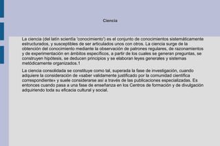 Ciencia



La ciencia (del latín scientĭa 'conocimiento') es el conjunto de conocimientos sistemáticamente
estructurados, y susceptibles de ser articulados unos con otros. La ciencia surge de la
obtención del conocimiento mediante la observación de patrones regulares, de razonamientos
y de experimentación en ámbitos específicos, a partir de los cuales se generan preguntas, se
construyen hipótesis, se deducen principios y se elaboran leyes generales y sistemas
metódicamente organizados.1
La ciencia consolidada se constituye como tal, superada la fase de investigación, cuando
adquiere la consideración de «saber validamente justificado por la comunidad científica
correspondiente» y suele considerarse así a través de las publicaciones especializadas. Es
entonces cuando pasa a una fase de enseñanza en los Centros de formación y de divulgación
adquiriendo toda su eficacia cultural y social.
 