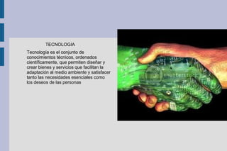 TECNOLOGIA
Tecnología es el conjunto de
conocimientos técnicos, ordenados
científicamente, que permiten diseñar y
crear bienes y servicios que facilitan la
adaptación al medio ambiente y satisfacer
tanto las necesidades esenciales como
los deseos de las personas
 