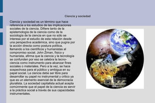 Ciencia y sociedad
Ciencia y sociedad es un término que hace
referencia a los estudios de las implicaciones
sociales de la ciencia. Difiere tanto de la
epistemología de la ciencia como de la
sociología de la ciencia en que no sólo se
interesa por el estudio de esta relación desde
una perspectiva académica, sino que pugna por
la acción directa como postura política,
llamando a los científicos y humanistas al
compromiso social. John Ziman, físico y
humanista, afirma que la ciencia y la tecnología
se confunden por eso se celebra la tecno-
ciencia como instrumento para alcanzar fines
sociales o materiales. Pero a la vez, se hace
sospechosa para el público y ambigua en su
papel social. La ciencia debe ser libre para
desarrollar su papel no instrumental y critico ya
que es un elemento esencial de la democracia
pluralista. La sociedad capitalista actual acepta
comúnmente que el papel de la ciencia es servir
a la práctica social a través de sus capacidades
instrumentales.
 