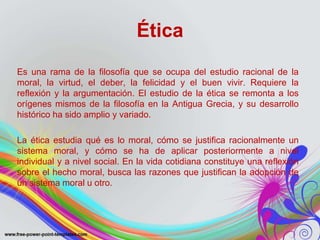 Ética 
Es una rama de la filosofía que se ocupa del estudio racional de la 
moral, la virtud, el deber, la felicidad y el buen vivir. Requiere la 
reflexión y la argumentación. El estudio de la ética se remonta a los 
orígenes mismos de la filosofía en la Antigua Grecia, y su desarrollo 
histórico ha sido amplio y variado. 
La ética estudia qué es lo moral, cómo se justifica racionalmente un 
sistema moral, y cómo se ha de aplicar posteriormente a nivel 
individual y a nivel social. En la vida cotidiana constituye una reflexión 
sobre el hecho moral, busca las razones que justifican la adopción de 
un sistema moral u otro. 
 