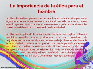 La importancia de la ética para el 
hombre 
La ética ha estado presente en el ser humano desde siempre como 
reguladora de los actos humanos, avocando a cada persona a pensar 
entre lo que es bueno o malo y de esa manera guiar sus acciones, las 
cuales va a determinar su desarrollo en la sociedad. 
La ética es el pilar de la convivencia, es decir, sin reglas, valores o 
principios morales como podríamos vivir en comunidad sin 
perjudicarnos unos a los otros de manera salvaje. Independientemente 
de la sociedad o cultura en la que se viva desde pequeños captamos 
por diversos medios la existencia de dichas normas, y de hecho, 
siempre somos afectados por ellas en forma de consejo, de orden o en 
otros casos como una obligación o prohibición, pero siempre con el fin 
de tratar de orientar e incluso determinar nuestras acciones. 
 