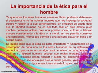 La importancia de la ética para el 
hombre 
Ya que todos los seres humanos nacemos libres, podemos determinar 
si adoptamos o no las normas morales que nos imponga la sociedad, 
cultura y religión a la que pertenecemos, sin embargo se puede decir 
que la libertad humana no es del todo real en este ámbito pues 
muchas personas actúan bajo una presión social, cultural o laboral; 
aunque considerando a la ética y la moral, se nos permite conservar 
una conciencia, misma que permite a una persona actuar en base a un 
criterio propio. 
Se puede decir que la ética es parte importante y fundamental en el 
desempeño de cada uno de los seres humanos en su determinada 
comunidad, pero a su vez es algo propio e íntimo de cada persona, la 
cual en su libertad humana escoge que reglas morales, jurídicas, 
sociales y religiosas desea adoptar y cuáles no, independientemente 
del castigo o consecuencia que esto le pueda generar, ya que no actúa 
en función de los castigos o sanciones sino de lo que considera que es 
correcto o no. 
 