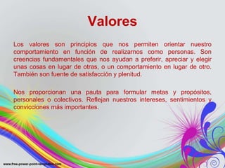 Valores 
Los valores son principios que nos permiten orientar nuestro 
comportamiento en función de realizarnos como personas. Son 
creencias fundamentales que nos ayudan a preferir, apreciar y elegir 
unas cosas en lugar de otras, o un comportamiento en lugar de otro. 
También son fuente de satisfacción y plenitud. 
Nos proporcionan una pauta para formular metas y propósitos, 
personales o colectivos. Reflejan nuestros intereses, sentimientos y 
convicciones más importantes. 
 