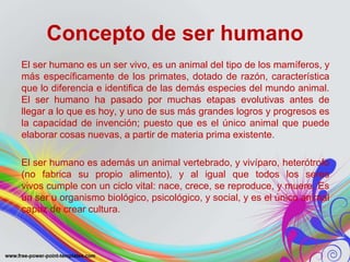 Concepto de ser humano 
El ser humano es un ser vivo, es un animal del tipo de los mamíferos, y 
más específicamente de los primates, dotado de razón, característica 
que lo diferencia e identifica de las demás especies del mundo animal. 
El ser humano ha pasado por muchas etapas evolutivas antes de 
llegar a lo que es hoy, y uno de sus más grandes logros y progresos es 
la capacidad de invención; puesto que es el único animal que puede 
elaborar cosas nuevas, a partir de materia prima existente. 
El ser humano es además un animal vertebrado, y vivíparo, heterótrofo 
(no fabrica su propio alimento), y al igual que todos los seres 
vivos cumple con un ciclo vital: nace, crece, se reproduce, y muere. Es 
un ser u organismo biológico, psicológico, y social, y es el único animal 
capaz de crear cultura. 
 