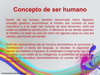 Concepto de ser humano 
Dentro del ser humano (también denominado Homo Sapiens), 
concepto genérico, encontramos al hombre (ser humano de sexo 
masculino) y a la mujer (ser humano de sexo femenino), entre los 
cuales es posible la reproducción. A diferencia de las demás especies, 
el hombre y la mujer se unen por amor (en algunos casos se unen por 
interés), para formar una familia. 
Entre las características del ser humano encontramos la conciencia, la 
manifestación a través del lenguaje, la voluntad, la capacidad de 
reprimir los instintos e impulsos, la creatividad e imaginación, las metas 
o sueños, y por medio de su inteligencia, la posibilidad de progresar y 
ayudar a la naturaleza (lamentablemente no sucede así con mucha 
frecuencia). 
 