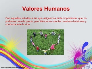 Valores Humanos 
Son aquellas virtudes a las que asignamos tanta importancia, que no 
podemos ponerle precio, permitiéndonos orientar nuestras decisiones y 
conducta ante la vida. 
 