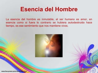Esencia del Hombre 
La esencia del hombre es inmutable, el ser humano es amor, en 
esencia como si fuera lo contrario se hubiera autodestruido hace 
tiempo, es ese sentimiento que nos mantiene vivos. 
