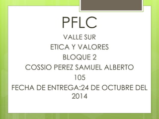 PFLC 
VALLE SUR 
ETICA Y VALORES 
BLOQUE 2 
COSSIO PEREZ SAMUEL ALBERTO 
105 
FECHA DE ENTREGA:24 DE OCTUBRE DEL 
2014 
 