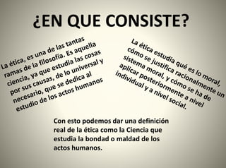 ¿EN QUE CONSISTE?
Con esto podemos dar una definición
real de la ética como la Ciencia que
estudia la bondad o maldad de los
actos humanos.
 