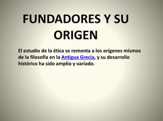 FUNDADORES Y SU
ORIGEN
El estudio de la ética se remonta a los orígenes mismos
de la filosofía en la Antigua Grecia, y su desarrollo
histórico ha sido amplio y variado.
 