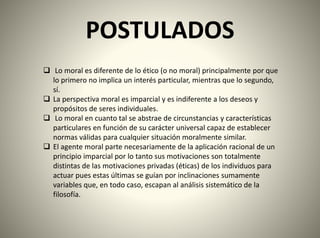 POSTULADOS
 Lo moral es diferente de lo ético (o no moral) principalmente por que
lo primero no implica un interés particular, mientras que lo segundo,
sí.
 La perspectiva moral es imparcial y es indiferente a los deseos y
propósitos de seres individuales.
 Lo moral en cuanto tal se abstrae de circunstancias y características
particulares en función de su carácter universal capaz de establecer
normas válidas para cualquier situación moralmente similar.
 El agente moral parte necesariamente de la aplicación racional de un
principio imparcial por lo tanto sus motivaciones son totalmente
distintas de las motivaciones privadas (éticas) de los individuos para
actuar pues estas últimas se guían por inclinaciones sumamente
variables que, en todo caso, escapan al análisis sistemático de la
filosofía.
 