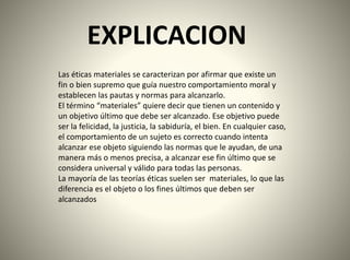 EXPLICACION
Las éticas materiales se caracterizan por afirmar que existe un
fin o bien supremo que guía nuestro comportamiento moral y
establecen las pautas y normas para alcanzarlo.
El término “materiales” quiere decir que tienen un contenido y
un objetivo último que debe ser alcanzado. Ese objetivo puede
ser la felicidad, la justicia, la sabiduría, el bien. En cualquier caso,
el comportamiento de un sujeto es correcto cuando intenta
alcanzar ese objeto siguiendo las normas que le ayudan, de una
manera más o menos precisa, a alcanzar ese fin último que se
considera universal y válido para todas las personas.
La mayoría de las teorías éticas suelen ser materiales, lo que las
diferencia es el objeto o los fines últimos que deben ser
alcanzados
 