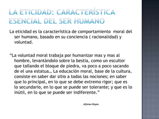 La eticidad es la característica de comportamiento moral del
ser humano, basado en su conciencia ( racionalidad) y
voluntad.
“La voluntad moral trabaja por humanizar mas y mas al
hombre, levantándolo sobre la bestia, como un escultor
que tallando el bloque de piedra, va poco a poco sacando
de el una estatua… La educación moral, base de la cultura,
consiste en saber dar sitio a todas las nociones; en saber
que lo principal, en lo que se debe extremo rigor; que es
lo secundario, en lo que se puede ser tolerante; y que es lo
inútil, en lo que se puede ser indiferente.”
Alfonso Reyes
 