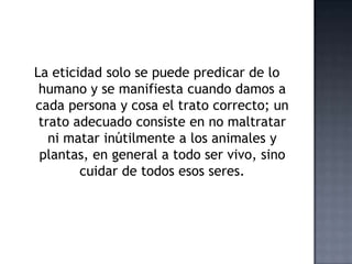 La eticidad solo se puede predicar de lo
humano y se manifiesta cuando damos a
cada persona y cosa el trato correcto; un
trato adecuado consiste en no maltratar
ni matar inútilmente a los animales y
plantas, en general a todo ser vivo, sino
cuidar de todos esos seres.
 
