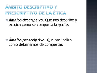 Ámbito descriptivo. Que nos describe y
explica como se comporta la gente.
 Ámbito prescriptivo. Que nos indica
como deberíamos de comportar.
 